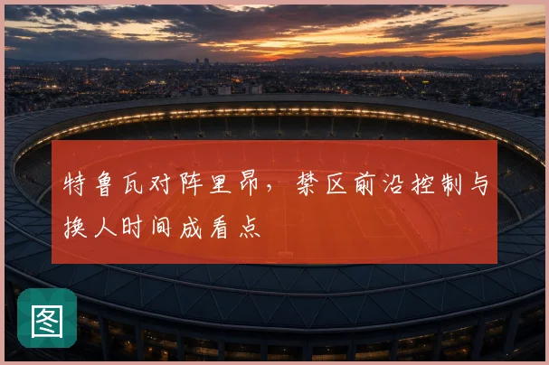 特鲁瓦对阵里昂,禁区前沿控制与换人时间成看点